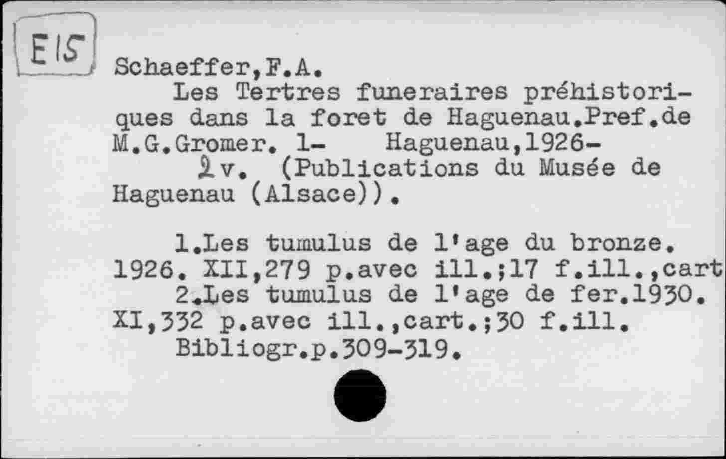 ﻿
Schaeffer,F.А.
Les Tertres funéraires préhistoriques dans la foret de Haguenau.Pref.de M.G.Gromer. 1- Haguenau,1926-jlv. (Publications du Musée de Haguenau (Alsace)).
l.Les tumulus de l’age du bronze. 1926. XII,279 p.avec ill17 f.ill.,cart
2<Les tumulus de l'age de fer.1950. XI,552 p.avec ill.,cart.;50 f.ill.
Bibliogr.p.509-519.